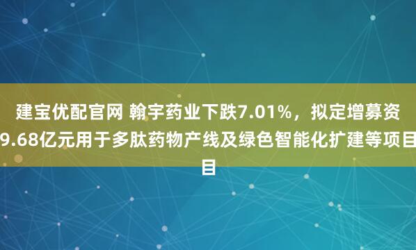 建宝优配官网 翰宇药业下跌7.01%，拟定增募资9.68亿元用于多肽药物产线及绿色智能化扩建等项目
