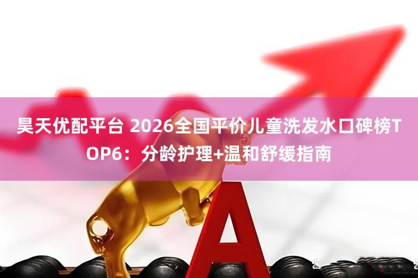 昊天优配平台 2026全国平价儿童洗发水口碑榜TOP6：分龄护理+温和舒缓指南