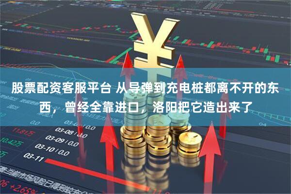 股票配资客服平台 从导弹到充电桩都离不开的东西，曾经全靠进口，洛阳把它造出来了