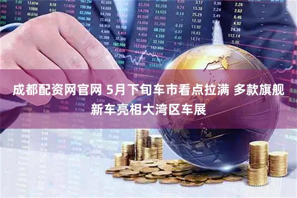 成都配资网官网 5月下旬车市看点拉满 多款旗舰新车亮相大湾区车展