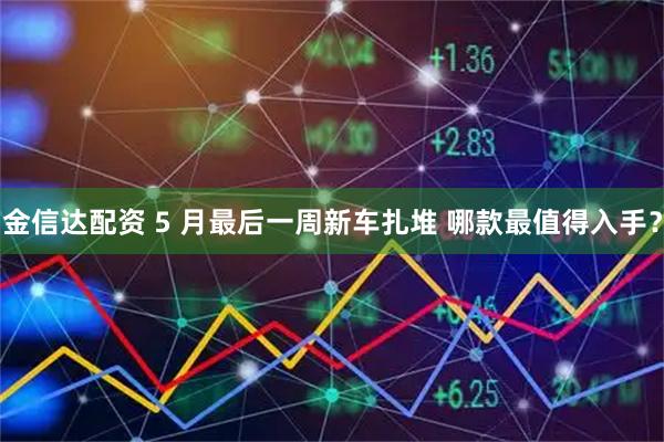 金信达配资 5 月最后一周新车扎堆 哪款最值得入手？